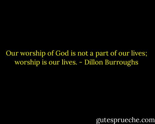 Our worship of God is not a part of our lives; worship is our lives. - Dillon Burroughs