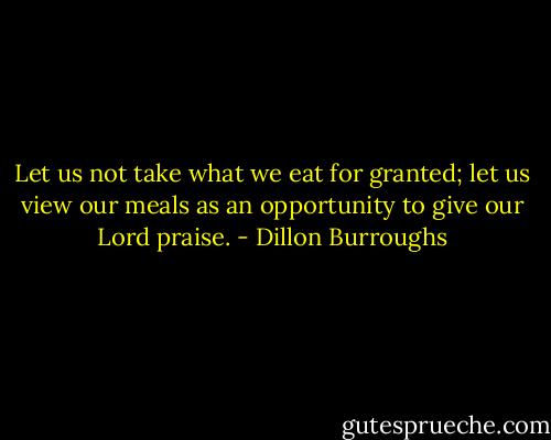 Let us not take what we eat for granted; let us view our meals as an opportunity to give our Lord praise. - Dillon Burroughs