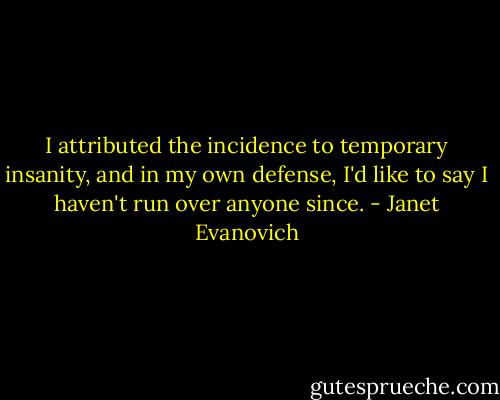 I attributed the incidence to temporary insanity, and in my own defense, I'd like to say I haven't run over anyone since. - Janet Evanovich