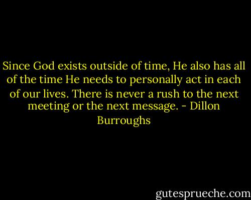 Since God exists outside of time, He also has all of the time He needs to personally act in each of our lives. There is never a rush to the next meeting or the next message. - Dillon Burroughs