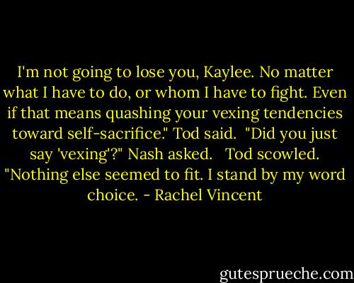 I'm not going to lose you, Kaylee. No matter what I have to do, or whom I have to fight. Even if that means quashing your vexing tendencies toward self-sacrifice." Tod said.<br /><br />"Did you just say 'vexing'?" Nash asked. <br /><br />Tod scowled. "Nothing else seemed to fit. I stand by my word choice. - Rachel Vincent