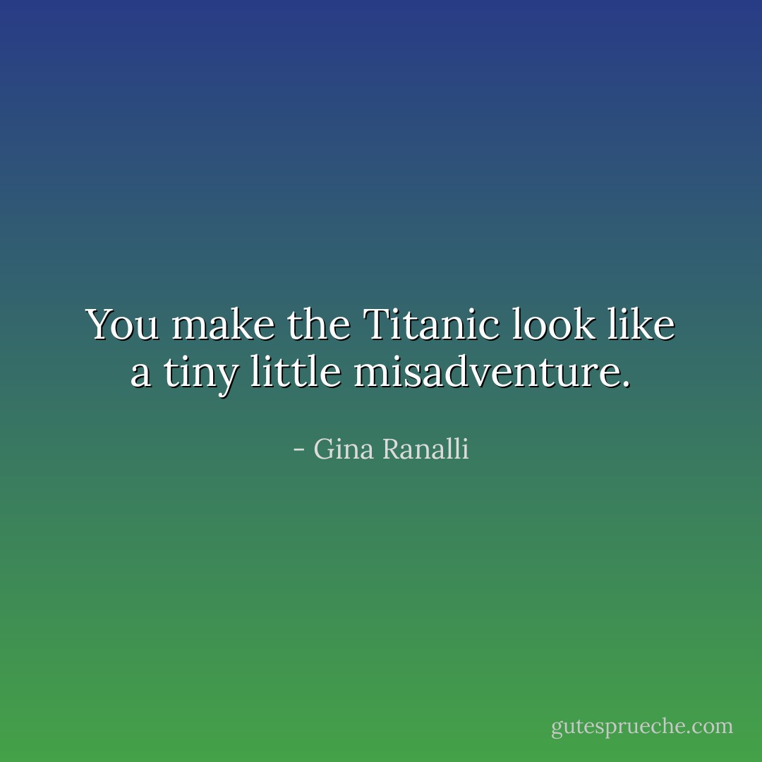You make the Titanic look like a tiny little misadventure. - Gina Ranalli