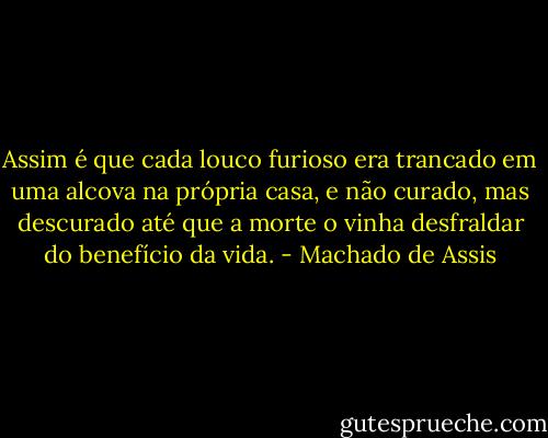Assim é que cada louco furioso era trancado em uma alcova na própria casa, e não curado, mas descurado até que a morte o vinha desfraldar do benefício da vida. - Machado de Assis