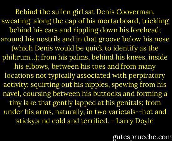 Behind the sullen girl sat Denis Cooverman, sweating: along the cap of his mortarboard, trickling behind his ears and rippling down his forehead; around his nostrils and in that groove below his nose (which Denis would be quick to identify as the philtrum...); from his palms, behind his knees, inside his elbows, between his toes and from many locations not typically associated with perpiratory activity; squirting out his nipples, spewing from his navel, coursing between his buttocks and forming a tiny lake that gently lapped at his genitals; from under his arms, naturally, in two varietals--hot and sticky,a nd cold and terrified. - Larry Doyle