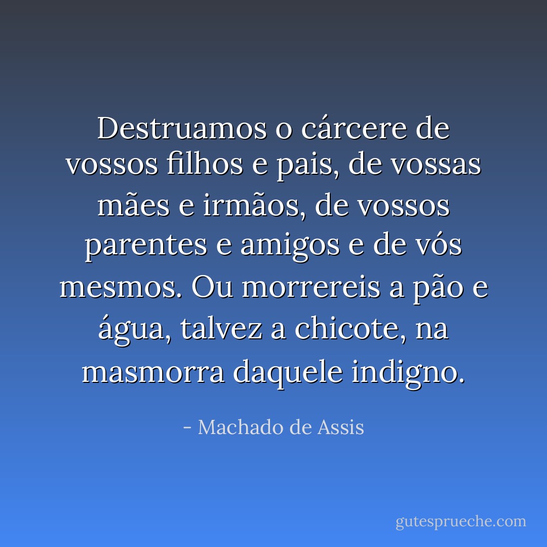 Destruamos o cárcere de vossos filhos e pais, de vossas mães e irmãos, de vossos parentes e amigos e de vós mesmos. Ou morrereis a pão e água, talvez a chicote, na masmorra daquele indigno. - Machado de Assis