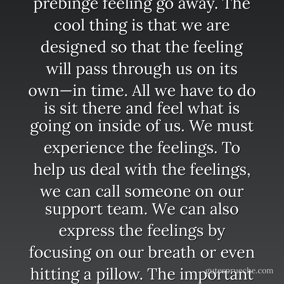 Why couldn’t I find one action that would make the need to binge automatically disappear? Because there is no magic action to make that horrible prebinge feeling go away. The cool thing is that we are designed so that the feeling will pass through us on its own—in time. All we have to do is sit there and feel what is going on inside of us. We must experience the feelings. To help us deal with the feelings, we can call someone on our support team. We can also express the feelings by focusing on our breath or even hitting a pillow. The important thing to remember is that no matter how terrible, feelings do pass. It takes patience and trust—not food . . . - Jenni Schaefer