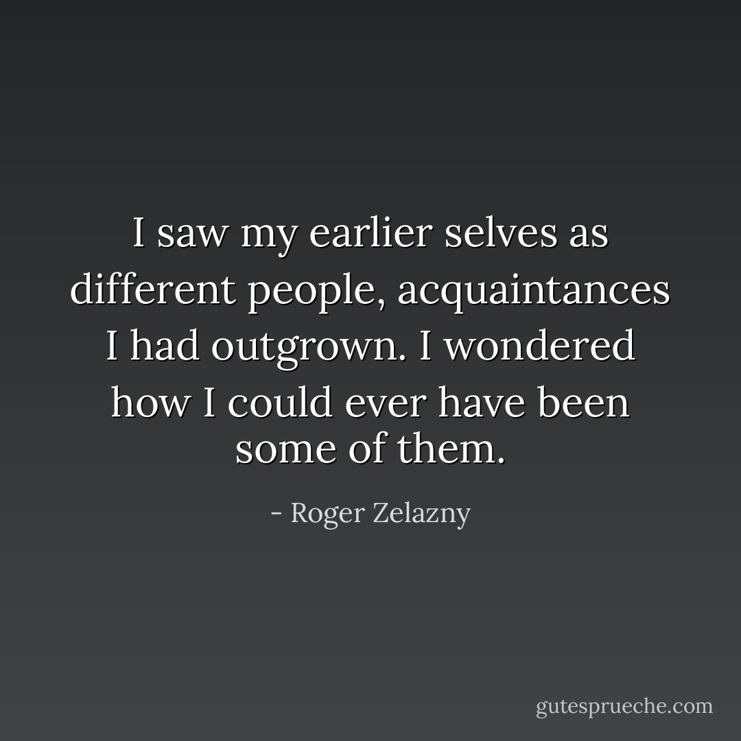 I saw my earlier selves as different people, acquaintances I had outgrown. I wondered how I could ever have been some of them. - Roger Zelazny