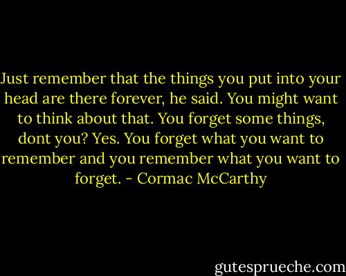 Just remember that the things you put into your head are there forever, he said. You might want to think about that.<br />You forget some things, dont you?<br />Yes. You forget what you want to remember and you remember what you want to forget. - Cormac McCarthy