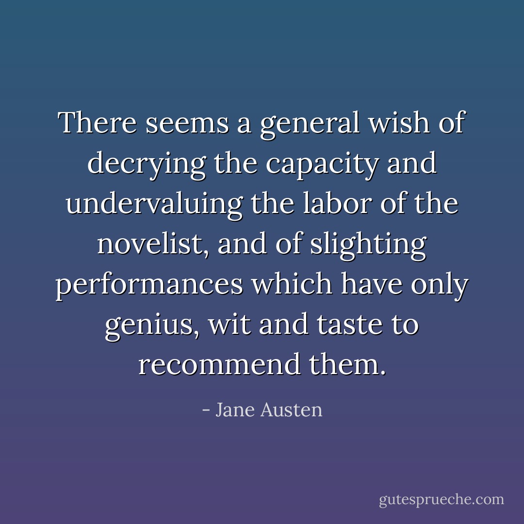 There seems a general wish of decrying the capacity and undervaluing the labor of the novelist, and of slighting performances which have only genius, wit and taste to recommend them. - Jane Austen