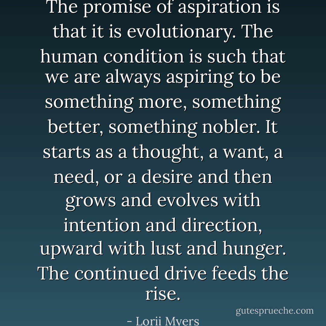 The promise of aspiration is that it is evolutionary. The human condition is such that we are always aspiring to be something more, something better, something nobler. It starts as a thought, a want, a need, or a desire and then grows and evolves with intention and direction, upward with lust and hunger. The continued drive feeds the rise. - Lorii Myers
