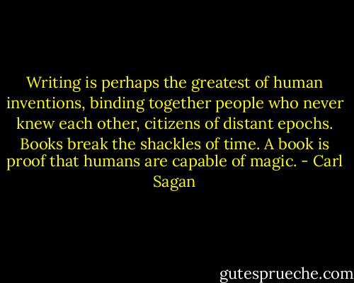 Writing is perhaps the greatest of human inventions, binding together people who never knew each other, citizens of distant epochs. Books break the shackles of time. A book is proof that humans are capable of magic. - Carl Sagan