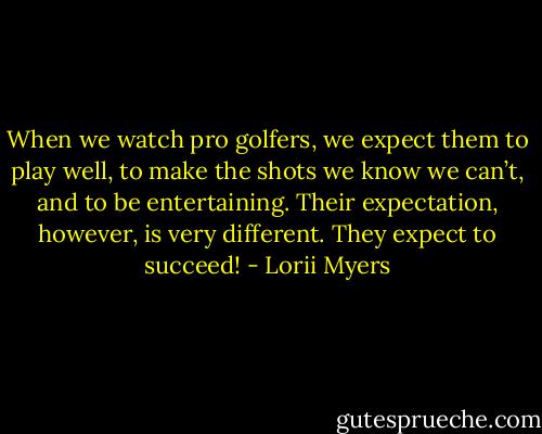 When we watch pro golfers, we expect them to play well, to make the shots we know we can’t, and to be entertaining. Their expectation, however, is very different. They expect to succeed! - Lorii Myers