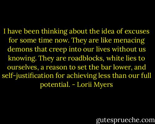 I have been thinking about the idea of excuses for some time now. They are like menacing demons that creep into our lives without us knowing. They are roadblocks, white lies to ourselves, a reason to set the bar lower, and self-justification for achieving less than our full potential. - Lorii Myers