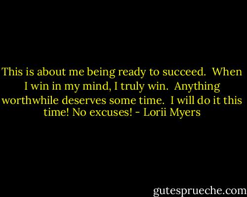 This is about me being ready to succeed.<br /><br />When I win in my mind, I truly win.<br /><br />Anything worthwhile deserves some time.<br /><br />I will do it this time! No excuses! - Lorii Myers