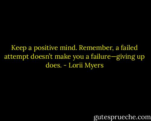Keep a positive mind. Remember, a failed attempt doesn’t make you a failure—giving up does. - Lorii Myers