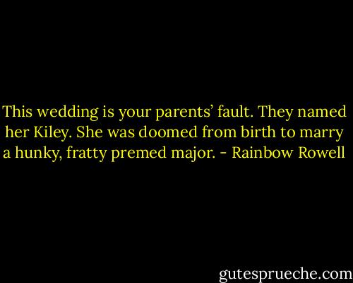 This wedding is your parents’ fault. They named her Kiley. She was doomed from birth to marry a hunky, fratty premed major. - Rainbow Rowell