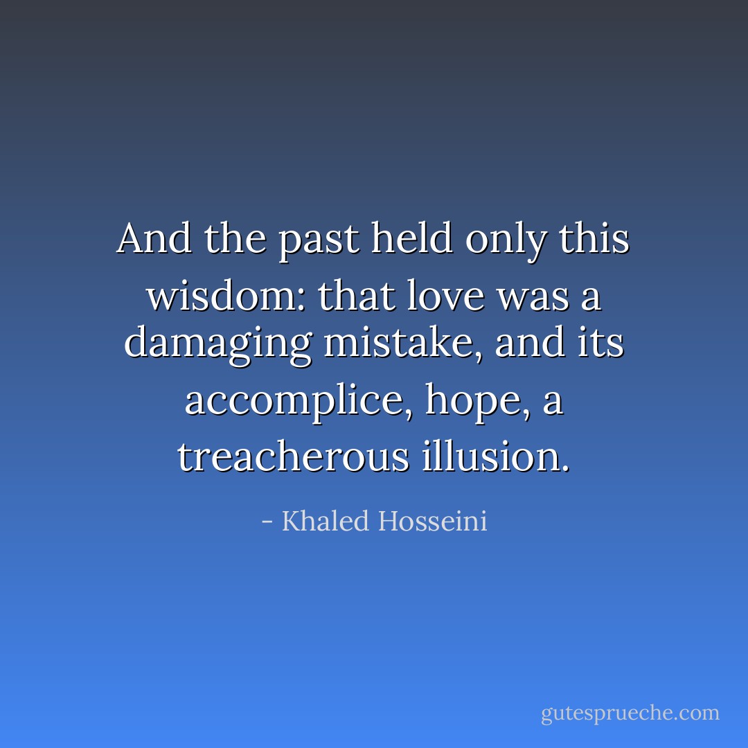 And the past held only this wisdom: that love was a damaging mistake, and its accomplice, hope, a treacherous illusion. - Khaled Hosseini