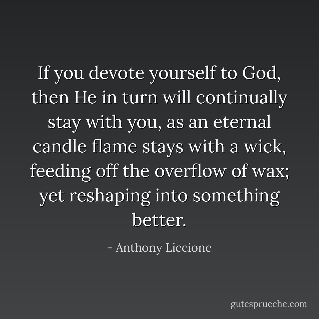 If you devote yourself to God, then He in turn will continually stay with you, as an eternal candle flame stays with a wick, feeding off the overflow of wax; yet reshaping into something better. - Anthony Liccione