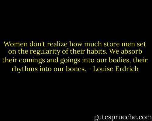 Women don't realize how much store men set on the regularity of their habits. We absorb their comings and goings into our bodies, their rhythms into our bones. - Louise Erdrich