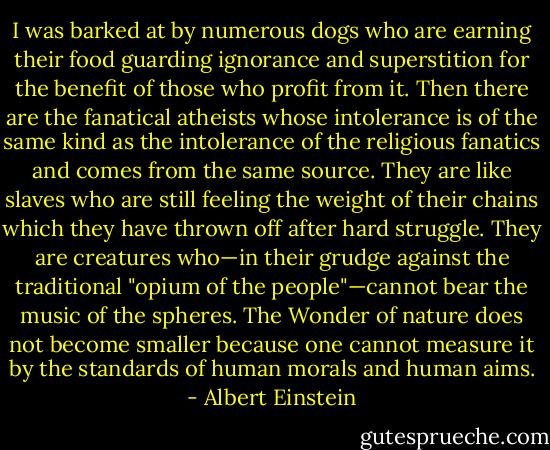 I was barked at by numerous dogs who are earning their food guarding ignorance and superstition for the benefit of those who profit from it. Then there are the fanatical atheists whose intolerance is of the same kind as the intolerance of the religious fanatics and comes from the same source. They are like slaves who are still feeling the weight of their chains which they have thrown off after hard struggle. They are creatures who—in their grudge against the traditional "opium of the people"—cannot bear the music of the spheres. The Wonder of nature does not become smaller because one cannot measure it by the standards of human morals and human aims. - Albert Einstein