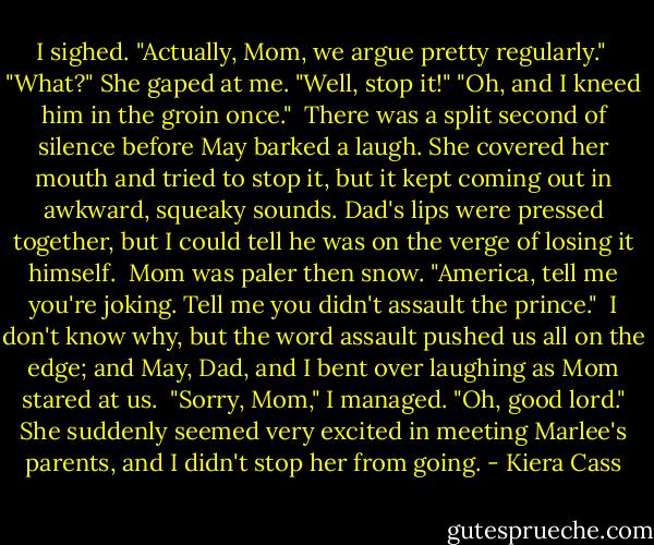 I sighed. "Actually, Mom, we argue pretty regularly." <br />"What?" She gaped at me. "Well, stop it!"<br />"Oh, and I kneed him in the groin once."<br /><br />There was a split second of silence before May barked a laugh. She covered her mouth and tried to stop it, but it kept coming out in awkward, squeaky sounds. Dad's lips were pressed together, but I could tell he was on the verge of losing it himself.<br /><br />Mom was paler then snow.<br />"America, tell me you're joking. Tell me you didn't assault the prince."<br /><br />I don't know why, but the word assault pushed us all on the edge; and May, Dad, and I bent over laughing as Mom stared at us.<br /><br />"Sorry, Mom," I managed.<br />"Oh, good lord." She suddenly seemed very excited in meeting Marlee's parents, and I didn't stop her from going. - Kiera Cass
