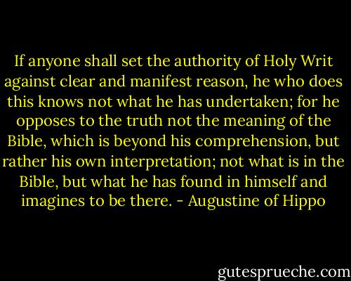 If anyone shall set the authority of Holy Writ against clear and manifest reason, he who does this knows not what he has undertaken; for he opposes to the truth not the meaning of the Bible, which is beyond his comprehension, but rather his own interpretation; not what is in the Bible, but what he has found in himself and imagines to be there. - Augustine of Hippo