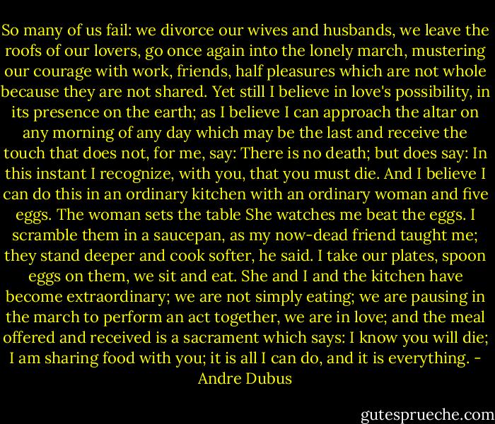So many of us fail: we divorce our wives and husbands, we leave the roofs of our lovers, go once again into the lonely march, mustering our courage with work, friends, half pleasures which are not whole because they are not shared. Yet still I believe in love's possibility, in its presence on the earth; as I believe I can approach the altar on any morning of any day which may be the last and receive the touch that does not, for me, say: There is no death; but does say: In this instant I recognize, with you, that you must die. And I believe I can do this in an ordinary kitchen with an ordinary woman and five eggs. The woman sets the table She watches me beat the eggs. I scramble them in a saucepan, as my now-dead friend taught me; they stand deeper and cook softer, he said. I take our plates, spoon eggs on them, we sit and eat. She and I and the kitchen have become extraordinary; we are not simply eating; we are pausing in the march to perform an act together, we are in love; and the meal offered and received is a sacrament which says: I know you will die; I am sharing food with you; it is all I can do, and it is everything. - Andre Dubus