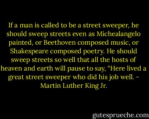 If a man is called to be a street sweeper, he should sweep streets even as Michealangelo painted, or Beethoven composed music, or Shakespeare composed poetry. He should sweep streets so well that all the hosts of heaven and earth will pause to say, “Here lived a great street sweeper who did his job well. - Martin Luther King Jr.