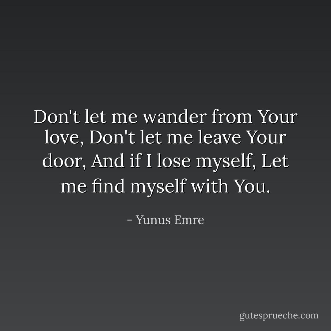 Don't let me wander from Your love,<br />Don't let me leave Your door,<br />And if I lose myself,<br />Let me find myself with You. - Yunus Emre