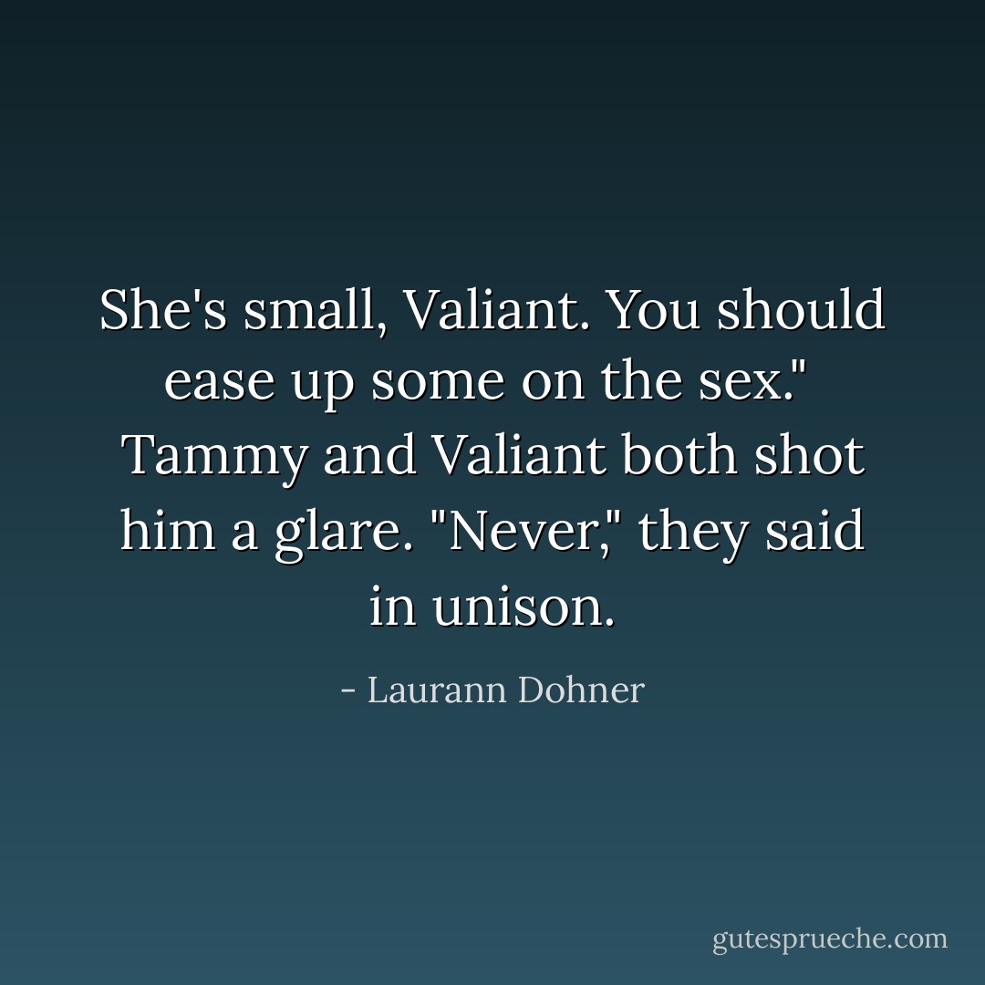 She's small, Valiant. You should ease up some on the sex."<br /><br />Tammy and Valiant both shot him a glare. "Never," they said in unison. - Laurann Dohner