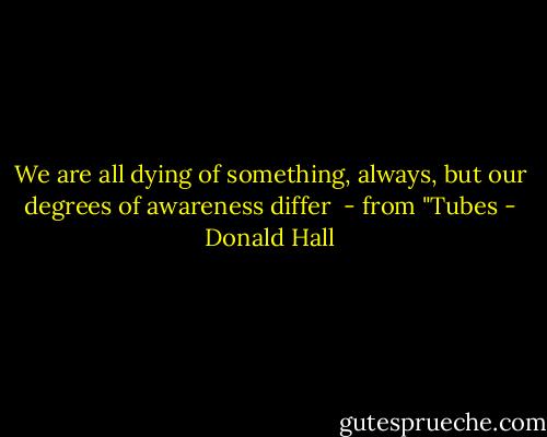 We are all dying<br />of something, always,<br />but our degrees of<br />awareness differ<br /><br />- from "Tubes - Donald Hall