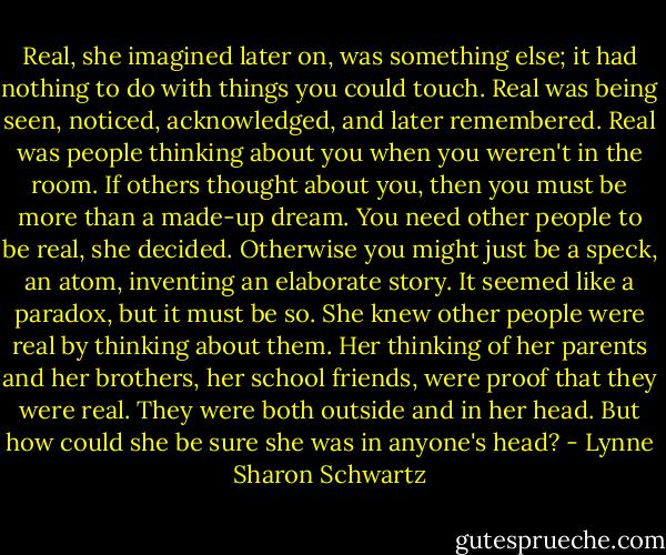Real, she imagined later on, was something else; it had nothing to do with things you could touch. Real was being seen, noticed, acknowledged, and later remembered. Real was people thinking about you when you weren't in the room. If others thought about you, then you must be more than a made-up dream. You need other people to be real, she decided. Otherwise you might just be a speck, an atom, inventing an elaborate story. It seemed like a paradox, but it must be so. She knew other people were real by thinking about them. Her thinking of her parents and her brothers, her school friends, were proof that they were real. They were both outside and in her head. But how could she be sure she was in anyone's head? - Lynne Sharon Schwartz