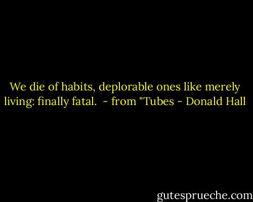 We die of habits,<br />deplorable ones<br />like merely living:<br />finally fatal.<br /><br />- from "Tubes - Donald Hall