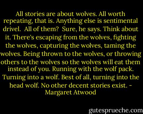 All stories are about wolves. All worth repeating, that is. Anything else is sentimental drivel.<br /><br />All of them?<br /><br />Sure, he says. Think about it. There's escaping from the wolves, fighting the wolves, capturing the wolves, taming the wolves. Being thrown to the wolves, or throwing others to the wolves so the wolves will eat them instead of you. Running with the wolf pack. Turning into a wolf. Best of all, turning into the head wolf. No other decent stories exist. - Margaret Atwood