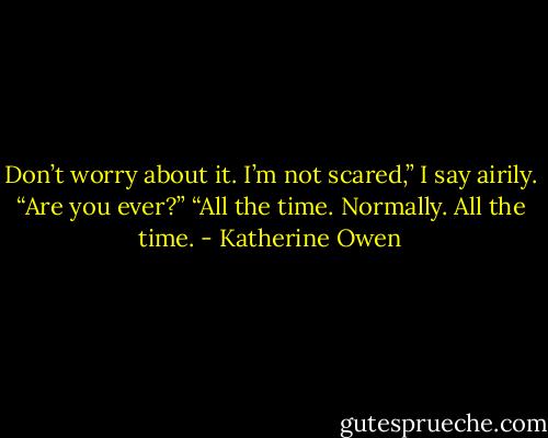 Don’t worry about it. I’m not scared,” I say airily. “Are you ever?” “All the time. Normally. All the time. - Katherine Owen
