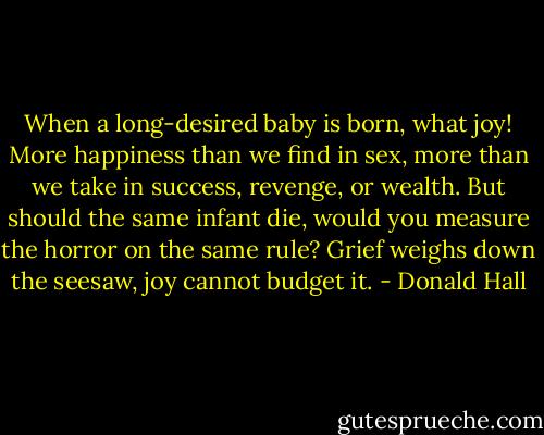 When a long-desired<br />baby is born, what<br />joy! More happiness<br />than we find in sex,<br />more than we take in<br />success, revenge, or<br />wealth. But should the same<br />infant die, would you<br />measure the horror<br />on the same rule? Grief<br />weighs down the seesaw,<br />joy cannot budget it. - Donald Hall