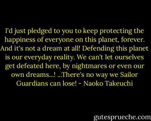 I'd just pledged to you to keep protecting the happiness of everyone on this planet, forever. And it's not a dream at all! Defending this planet is our everyday reality. We can't let ourselves get defeated here, by nightmares or even our own dreams...! ...There's no way we Sailor Guardians can lose! - Naoko Takeuchi