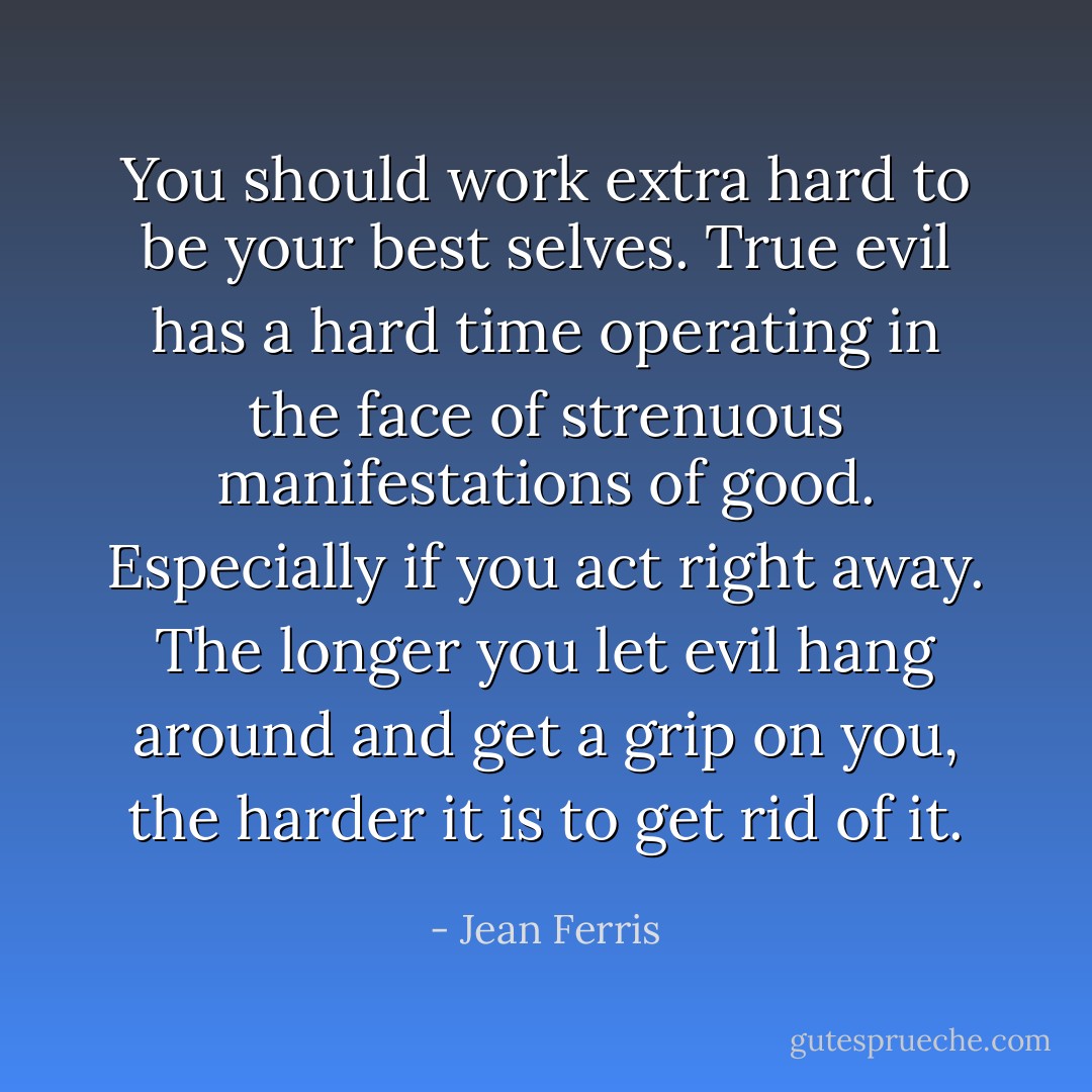 You should work extra hard to be your best selves. True evil has a hard time operating in the face of strenuous manifestations of good. Especially if you act right away. The longer you let evil hang around and get a grip on you, the harder it is to get rid of it. - Jean Ferris