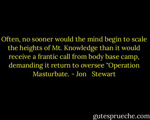 Often, no sooner would the mind begin to scale the heights of Mt. Knowledge than it would receive a frantic call from body base camp, demanding it return to oversee "Operation Masturbate. - Jon   Stewart