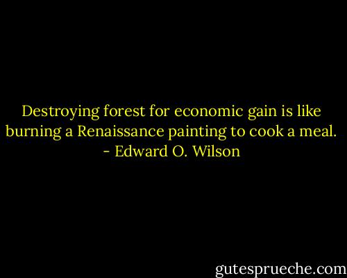 Destroying forest for economic gain is like burning a Renaissance painting to cook a meal. - Edward O. Wilson