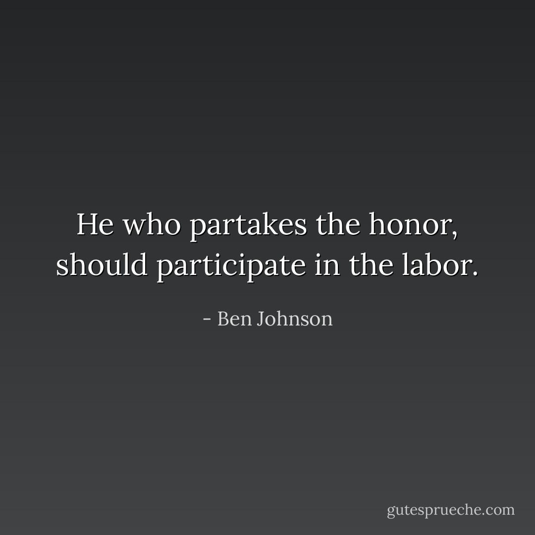 He who partakes the honor, should participate in the labor. - Ben Johnson