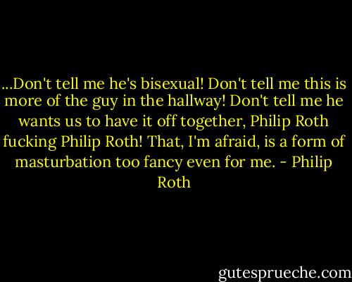 ...Don't tell me he's bisexual! Don't tell me this is more of the guy in the hallway! Don't tell me he wants us to have it off together, Philip Roth fucking Philip Roth! That, I'm afraid, is a form of masturbation too fancy even for me. - Philip Roth