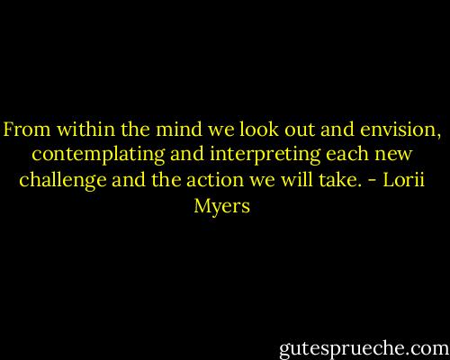 From within the mind we look out and envision, contemplating and interpreting each new challenge and the action we will take. - Lorii Myers