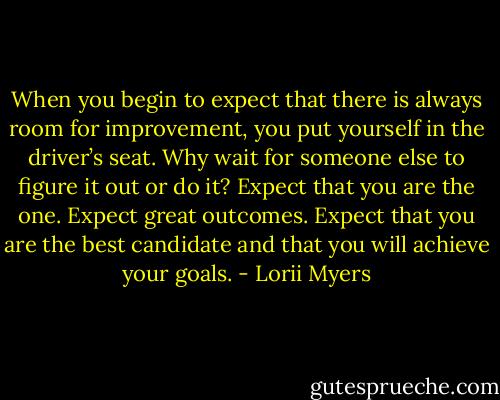 When you begin to expect that there is always room for improvement, you put yourself in the driver’s seat. Why wait for someone else to figure it out or do it? Expect that you are the one. Expect great outcomes. Expect that you are the best candidate and that you will achieve your goals. - Lorii Myers