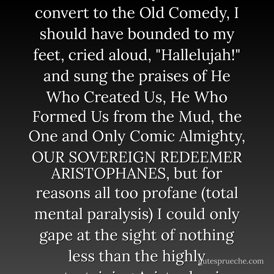 I suppose I should have laughed even more uproariously at what happened next; as a newly anointed convert to the Old Comedy, I should have bounded to my feet, cried aloud, "Hallelujah!" and sung the praises of He Who Created Us, He Who Formed Us from the Mud, the One and Only Comic Almighty, OUR SOVEREIGN REDEEMER ARISTOPHANES, but for reasons all too profane (total mental paralysis) I could only gape at the sight of nothing less than the highly entertaining Aristophanic erection that Pipik had produced.... - Philip Roth