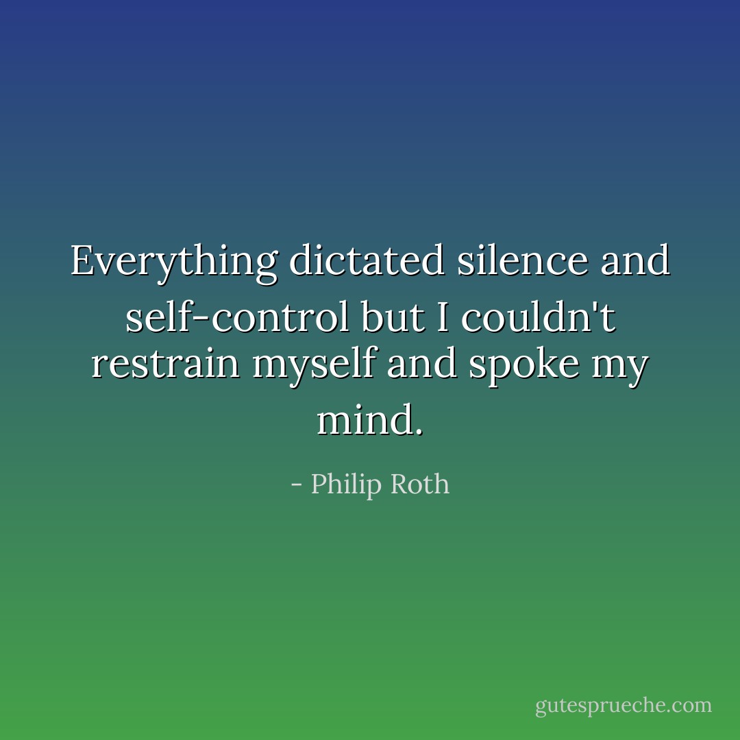 Everything dictated silence and self-control but I couldn't restrain myself and spoke my mind. - Philip Roth