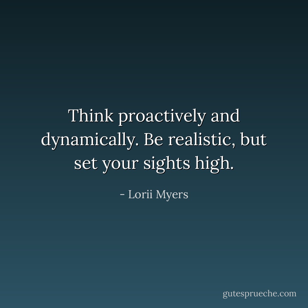 Think proactively and dynamically. Be realistic, but set your sights high. - Lorii Myers