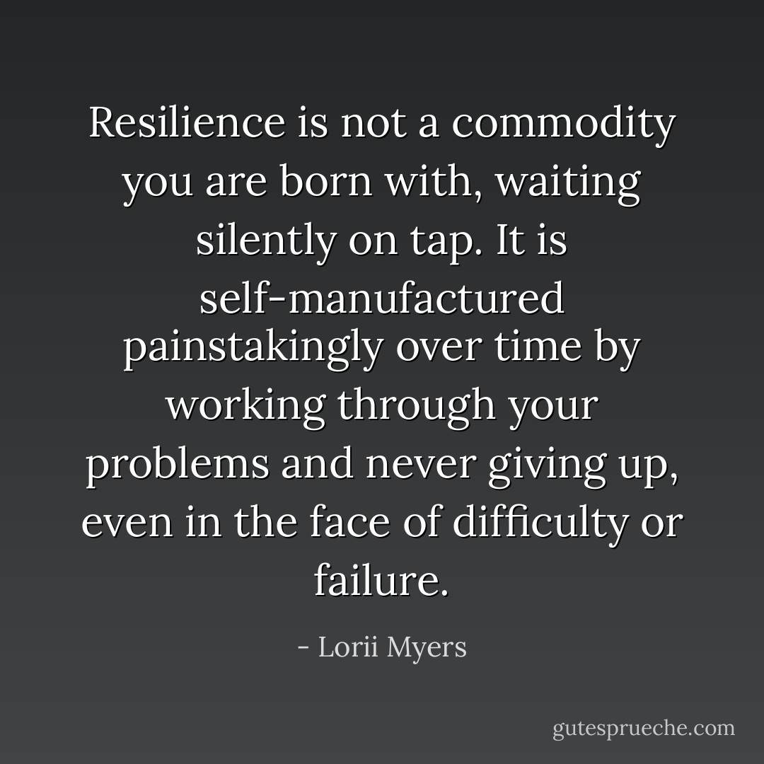 Resilience is not a commodity you are born with, waiting silently on tap. It is self-manufactured painstakingly over time by working through your problems and never giving up, even in the face of difficulty or failure. - Lorii Myers