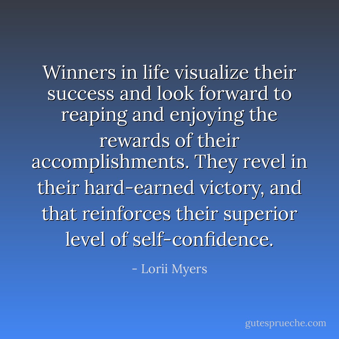 Winners in life visualize their success and look forward to reaping and enjoying the rewards of their accomplishments. They revel in their hard-earned victory, and that reinforces their superior level of self-confidence. - Lorii Myers