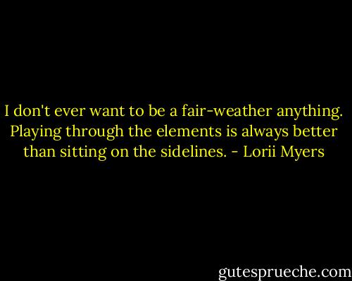 I don't ever want to be a fair-weather anything. Playing through the elements is always better than sitting on the sidelines. - Lorii Myers